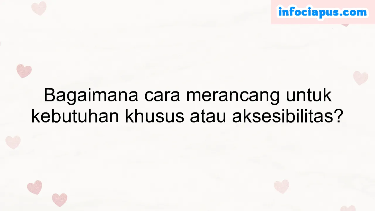 Bagaimana cara merancang untuk kebutuhan khusus atau aksesibilitas?