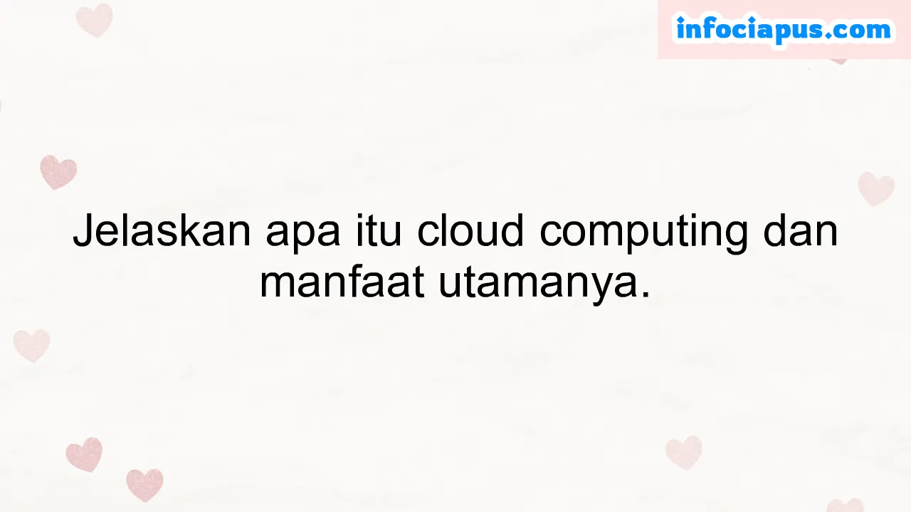 Jelaskan apa itu cloud computing dan manfaat utamanya.